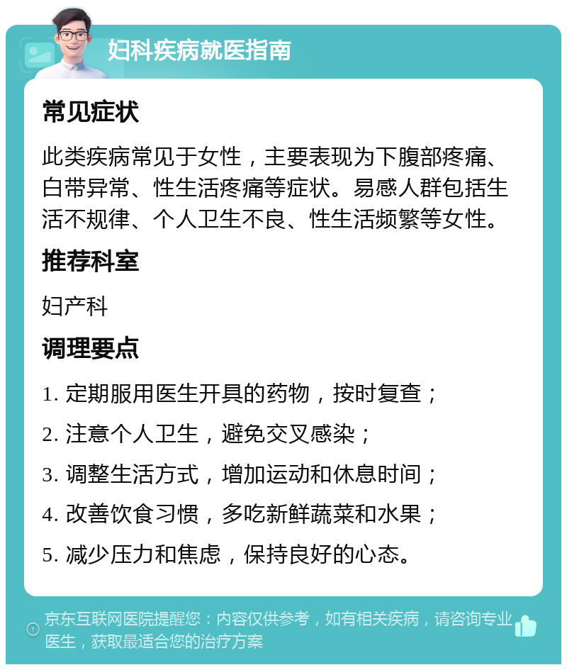 妇科疾病就医指南 常见症状 此类疾病常见于女性，主要表现为下腹部疼痛、白带异常、性生活疼痛等症状。易感人群包括生活不规律、个人卫生不良、性生活频繁等女性。 推荐科室 妇产科 调理要点 1. 定期服用医生开具的药物，按时复查； 2. 注意个人卫生，避免交叉感染； 3. 调整生活方式，增加运动和休息时间； 4. 改善饮食习惯，多吃新鲜蔬菜和水果； 5. 减少压力和焦虑，保持良好的心态。