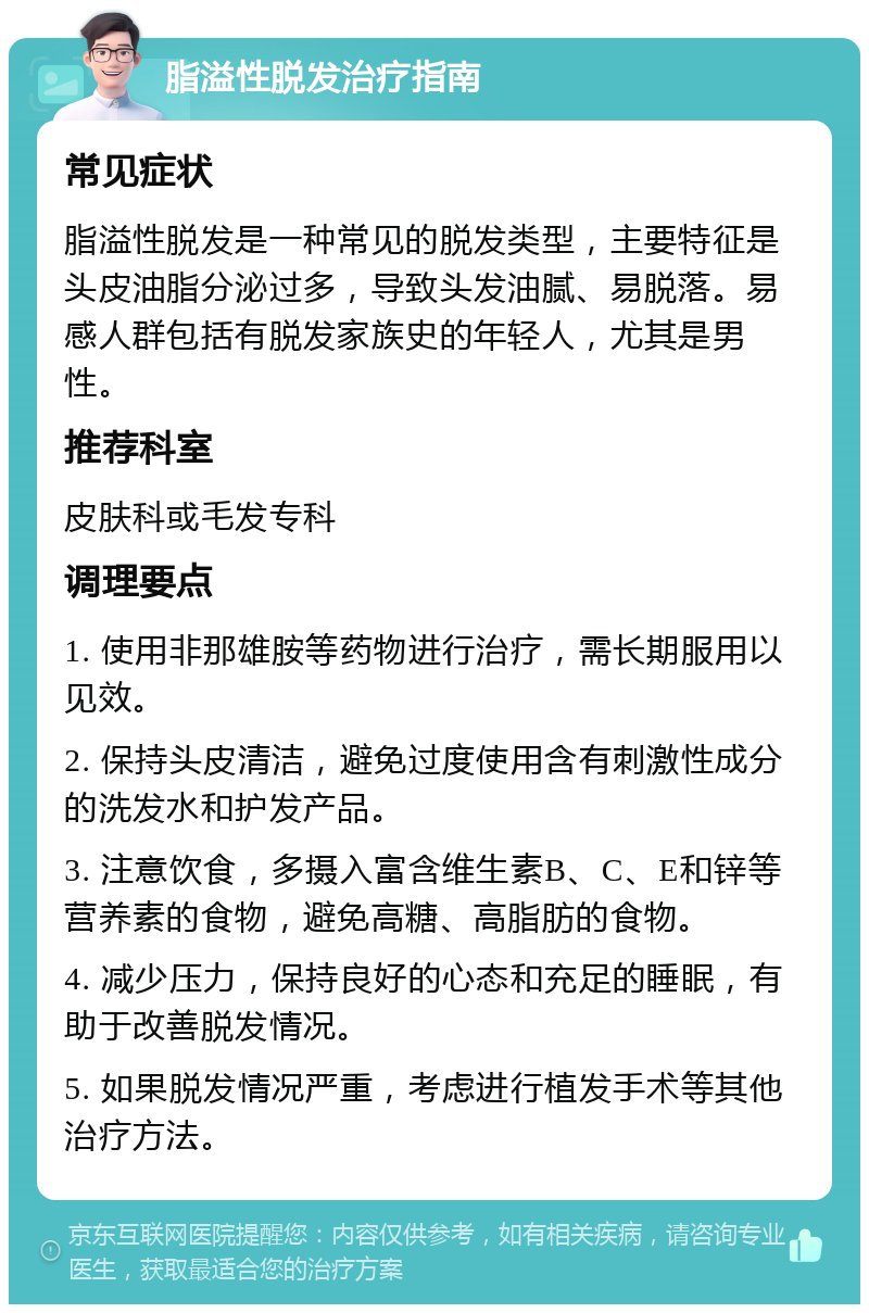 脂溢性脱发治疗指南 常见症状 脂溢性脱发是一种常见的脱发类型，主要特征是头皮油脂分泌过多，导致头发油腻、易脱落。易感人群包括有脱发家族史的年轻人，尤其是男性。 推荐科室 皮肤科或毛发专科 调理要点 1. 使用非那雄胺等药物进行治疗，需长期服用以见效。 2. 保持头皮清洁，避免过度使用含有刺激性成分的洗发水和护发产品。 3. 注意饮食，多摄入富含维生素B、C、E和锌等营养素的食物，避免高糖、高脂肪的食物。 4. 减少压力，保持良好的心态和充足的睡眠，有助于改善脱发情况。 5. 如果脱发情况严重，考虑进行植发手术等其他治疗方法。