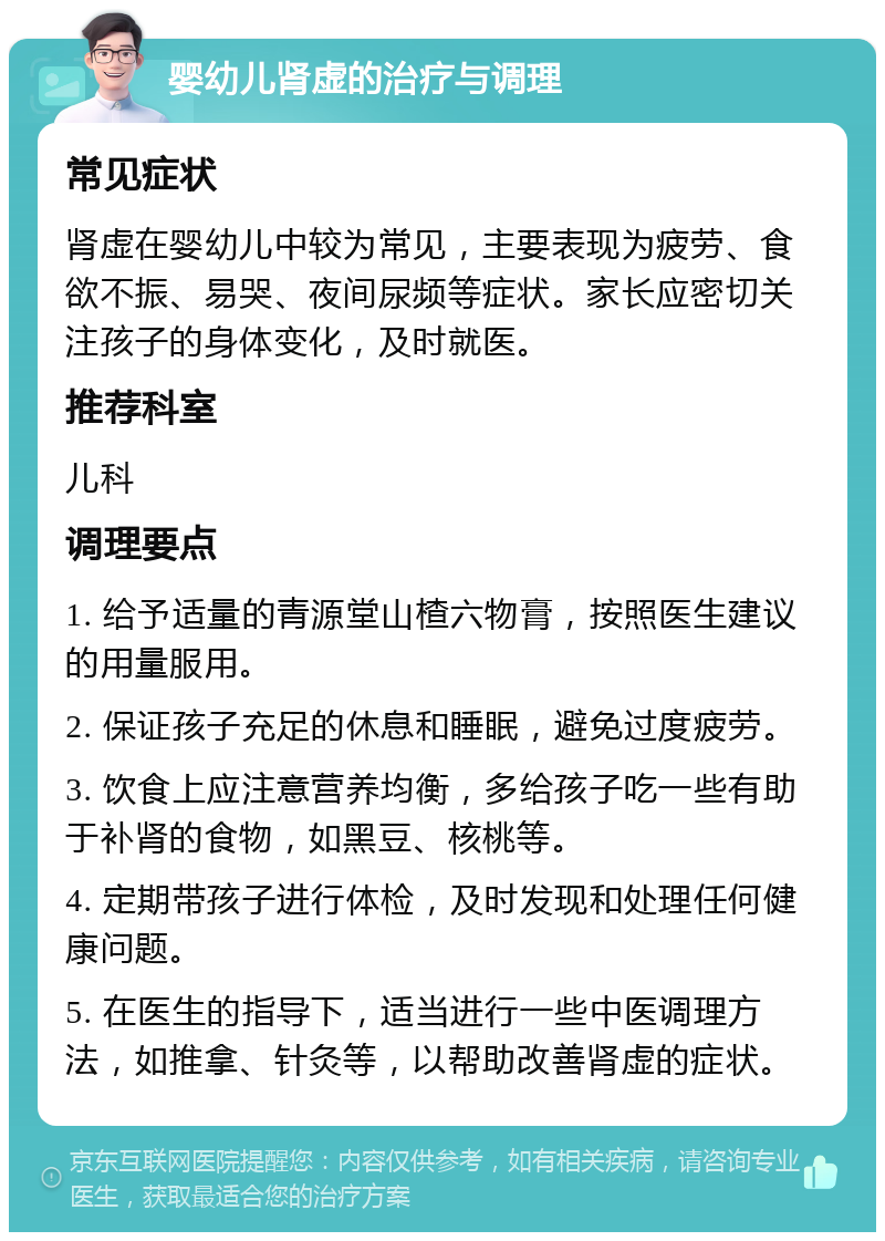 婴幼儿肾虚的治疗与调理 常见症状 肾虚在婴幼儿中较为常见，主要表现为疲劳、食欲不振、易哭、夜间尿频等症状。家长应密切关注孩子的身体变化，及时就医。 推荐科室 儿科 调理要点 1. 给予适量的青源堂山楂六物膏，按照医生建议的用量服用。 2. 保证孩子充足的休息和睡眠，避免过度疲劳。 3. 饮食上应注意营养均衡，多给孩子吃一些有助于补肾的食物，如黑豆、核桃等。 4. 定期带孩子进行体检，及时发现和处理任何健康问题。 5. 在医生的指导下，适当进行一些中医调理方法，如推拿、针灸等，以帮助改善肾虚的症状。