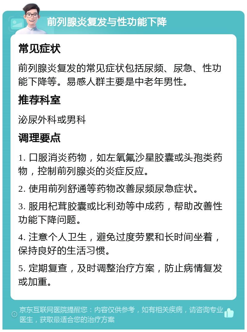 前列腺炎复发与性功能下降 常见症状 前列腺炎复发的常见症状包括尿频、尿急、性功能下降等。易感人群主要是中老年男性。 推荐科室 泌尿外科或男科 调理要点 1. 口服消炎药物，如左氧氟沙星胶囊或头孢类药物，控制前列腺炎的炎症反应。 2. 使用前列舒通等药物改善尿频尿急症状。 3. 服用杞茸胶囊或比利劲等中成药，帮助改善性功能下降问题。 4. 注意个人卫生，避免过度劳累和长时间坐着，保持良好的生活习惯。 5. 定期复查，及时调整治疗方案，防止病情复发或加重。