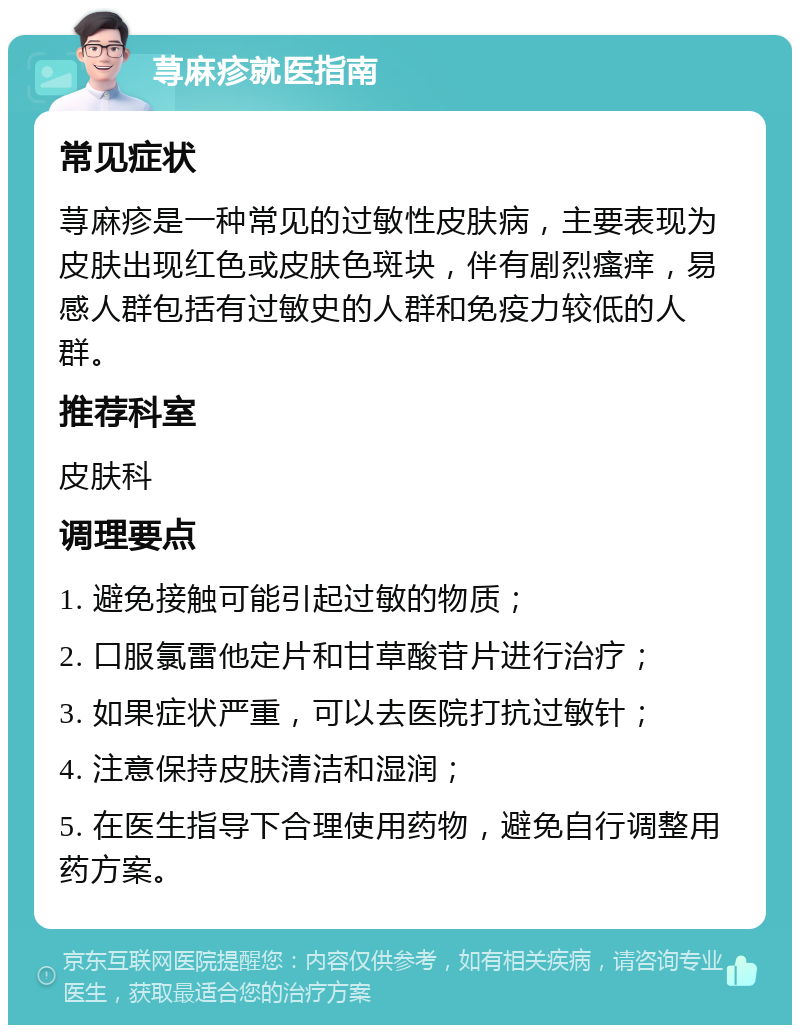 荨麻疹就医指南 常见症状 荨麻疹是一种常见的过敏性皮肤病，主要表现为皮肤出现红色或皮肤色斑块，伴有剧烈瘙痒，易感人群包括有过敏史的人群和免疫力较低的人群。 推荐科室 皮肤科 调理要点 1. 避免接触可能引起过敏的物质； 2. 口服氯雷他定片和甘草酸苷片进行治疗； 3. 如果症状严重，可以去医院打抗过敏针； 4. 注意保持皮肤清洁和湿润； 5. 在医生指导下合理使用药物，避免自行调整用药方案。