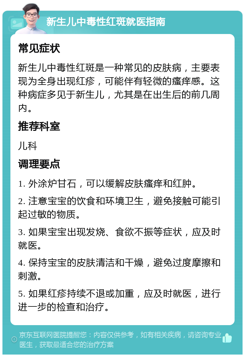 新生儿中毒性红斑就医指南 常见症状 新生儿中毒性红斑是一种常见的皮肤病，主要表现为全身出现红疹，可能伴有轻微的瘙痒感。这种病症多见于新生儿，尤其是在出生后的前几周内。 推荐科室 儿科 调理要点 1. 外涂炉甘石，可以缓解皮肤瘙痒和红肿。 2. 注意宝宝的饮食和环境卫生，避免接触可能引起过敏的物质。 3. 如果宝宝出现发烧、食欲不振等症状，应及时就医。 4. 保持宝宝的皮肤清洁和干燥，避免过度摩擦和刺激。 5. 如果红疹持续不退或加重，应及时就医，进行进一步的检查和治疗。