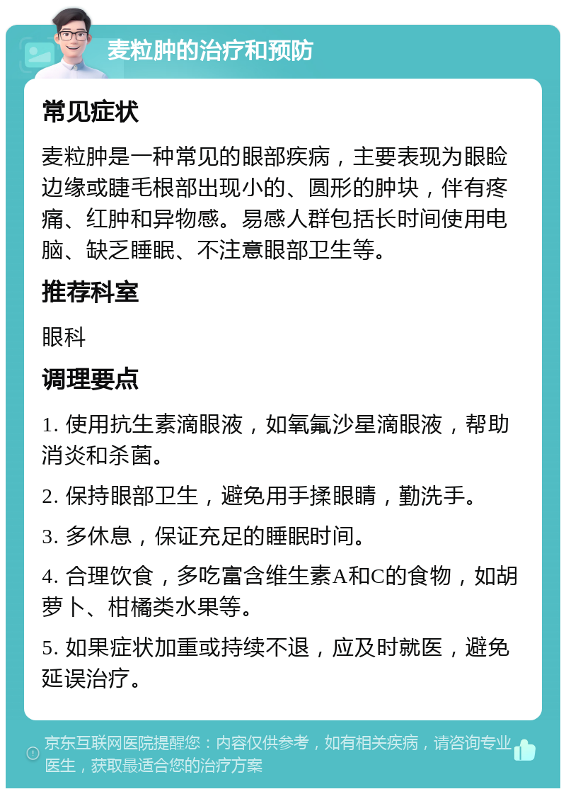 麦粒肿的治疗和预防 常见症状 麦粒肿是一种常见的眼部疾病，主要表现为眼睑边缘或睫毛根部出现小的、圆形的肿块，伴有疼痛、红肿和异物感。易感人群包括长时间使用电脑、缺乏睡眠、不注意眼部卫生等。 推荐科室 眼科 调理要点 1. 使用抗生素滴眼液，如氧氟沙星滴眼液，帮助消炎和杀菌。 2. 保持眼部卫生，避免用手揉眼睛，勤洗手。 3. 多休息，保证充足的睡眠时间。 4. 合理饮食，多吃富含维生素A和C的食物，如胡萝卜、柑橘类水果等。 5. 如果症状加重或持续不退，应及时就医，避免延误治疗。