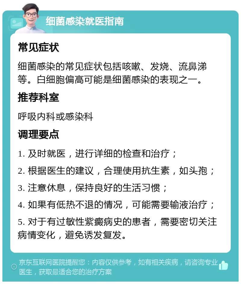 细菌感染就医指南 常见症状 细菌感染的常见症状包括咳嗽、发烧、流鼻涕等。白细胞偏高可能是细菌感染的表现之一。 推荐科室 呼吸内科或感染科 调理要点 1. 及时就医，进行详细的检查和治疗； 2. 根据医生的建议，合理使用抗生素，如头孢； 3. 注意休息，保持良好的生活习惯； 4. 如果有低热不退的情况，可能需要输液治疗； 5. 对于有过敏性紫癜病史的患者，需要密切关注病情变化，避免诱发复发。