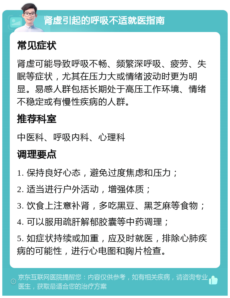 肾虚引起的呼吸不适就医指南 常见症状 肾虚可能导致呼吸不畅、频繁深呼吸、疲劳、失眠等症状，尤其在压力大或情绪波动时更为明显。易感人群包括长期处于高压工作环境、情绪不稳定或有慢性疾病的人群。 推荐科室 中医科、呼吸内科、心理科 调理要点 1. 保持良好心态，避免过度焦虑和压力； 2. 适当进行户外活动，增强体质； 3. 饮食上注意补肾，多吃黑豆、黑芝麻等食物； 4. 可以服用疏肝解郁胶囊等中药调理； 5. 如症状持续或加重，应及时就医，排除心肺疾病的可能性，进行心电图和胸片检查。