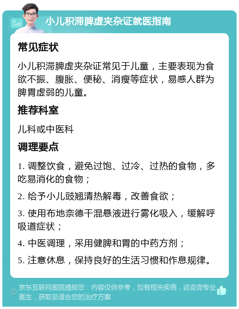 小儿积滞脾虚夹杂证就医指南 常见症状 小儿积滞脾虚夹杂证常见于儿童，主要表现为食欲不振、腹胀、便秘、消瘦等症状，易感人群为脾胃虚弱的儿童。 推荐科室 儿科或中医科 调理要点 1. 调整饮食，避免过饱、过冷、过热的食物，多吃易消化的食物； 2. 给予小儿豉翘清热解毒，改善食欲； 3. 使用布地奈德干混悬液进行雾化吸入，缓解呼吸道症状； 4. 中医调理，采用健脾和胃的中药方剂； 5. 注意休息，保持良好的生活习惯和作息规律。