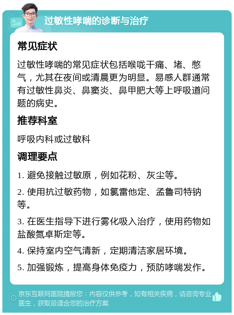 过敏性哮喘的诊断与治疗 常见症状 过敏性哮喘的常见症状包括喉咙干痛、堵、憋气，尤其在夜间或清晨更为明显。易感人群通常有过敏性鼻炎、鼻窦炎、鼻甲肥大等上呼吸道问题的病史。 推荐科室 呼吸内科或过敏科 调理要点 1. 避免接触过敏原，例如花粉、灰尘等。 2. 使用抗过敏药物，如氯雷他定、孟鲁司特钠等。 3. 在医生指导下进行雾化吸入治疗，使用药物如盐酸氮卓斯定等。 4. 保持室内空气清新，定期清洁家居环境。 5. 加强锻炼，提高身体免疫力，预防哮喘发作。