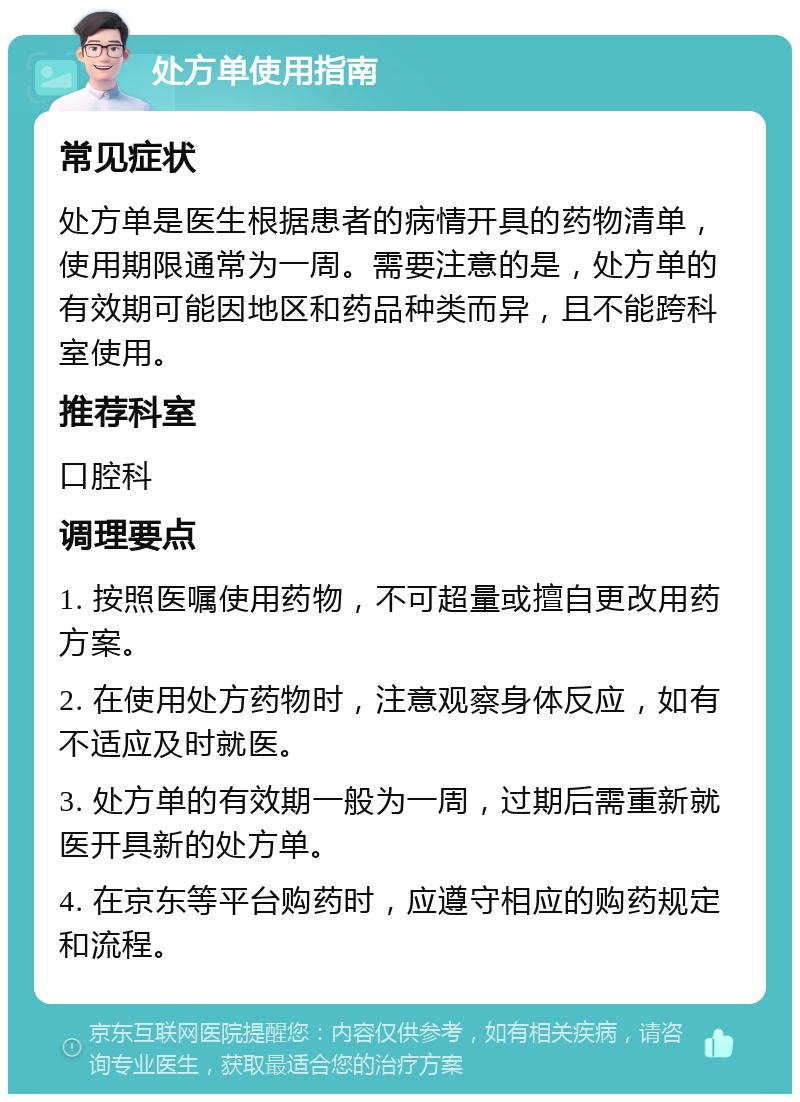 处方单使用指南 常见症状 处方单是医生根据患者的病情开具的药物清单，使用期限通常为一周。需要注意的是，处方单的有效期可能因地区和药品种类而异，且不能跨科室使用。 推荐科室 口腔科 调理要点 1. 按照医嘱使用药物，不可超量或擅自更改用药方案。 2. 在使用处方药物时，注意观察身体反应，如有不适应及时就医。 3. 处方单的有效期一般为一周，过期后需重新就医开具新的处方单。 4. 在京东等平台购药时，应遵守相应的购药规定和流程。