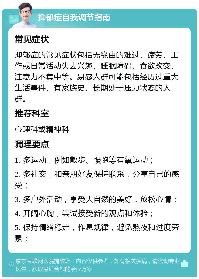 抑郁症自我调节指南 常见症状 抑郁症的常见症状包括无缘由的难过、疲劳、工作或日常活动失去兴趣、睡眠障碍、食欲改变、注意力不集中等。易感人群可能包括经历过重大生活事件、有家族史、长期处于压力状态的人群。 推荐科室 心理科或精神科 调理要点 1. 多运动，例如散步、慢跑等有氧运动； 2. 多社交，和亲朋好友保持联系，分享自己的感受； 3. 多户外活动，享受大自然的美好，放松心情； 4. 开阔心胸，尝试接受新的观点和体验； 5. 保持情绪稳定，作息规律，避免熬夜和过度劳累；