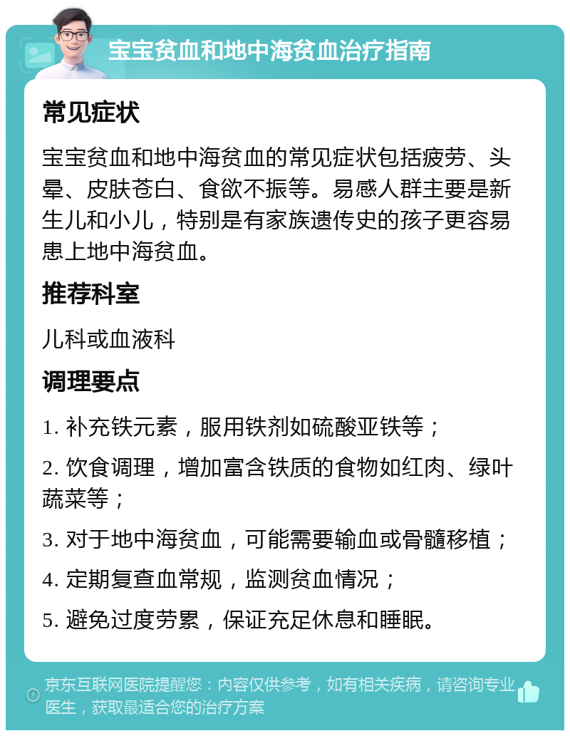 宝宝贫血和地中海贫血治疗指南 常见症状 宝宝贫血和地中海贫血的常见症状包括疲劳、头晕、皮肤苍白、食欲不振等。易感人群主要是新生儿和小儿，特别是有家族遗传史的孩子更容易患上地中海贫血。 推荐科室 儿科或血液科 调理要点 1. 补充铁元素，服用铁剂如硫酸亚铁等； 2. 饮食调理，增加富含铁质的食物如红肉、绿叶蔬菜等； 3. 对于地中海贫血，可能需要输血或骨髓移植； 4. 定期复查血常规，监测贫血情况； 5. 避免过度劳累，保证充足休息和睡眠。