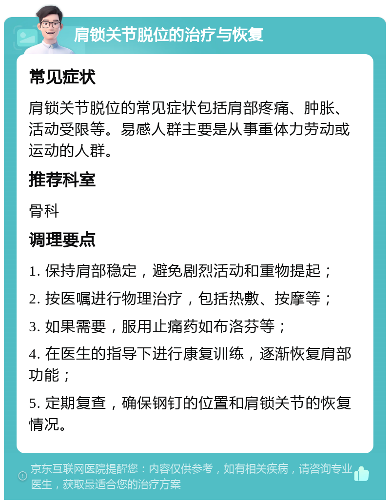 肩锁关节脱位的治疗与恢复 常见症状 肩锁关节脱位的常见症状包括肩部疼痛、肿胀、活动受限等。易感人群主要是从事重体力劳动或运动的人群。 推荐科室 骨科 调理要点 1. 保持肩部稳定，避免剧烈活动和重物提起； 2. 按医嘱进行物理治疗，包括热敷、按摩等； 3. 如果需要，服用止痛药如布洛芬等； 4. 在医生的指导下进行康复训练，逐渐恢复肩部功能； 5. 定期复查，确保钢钉的位置和肩锁关节的恢复情况。