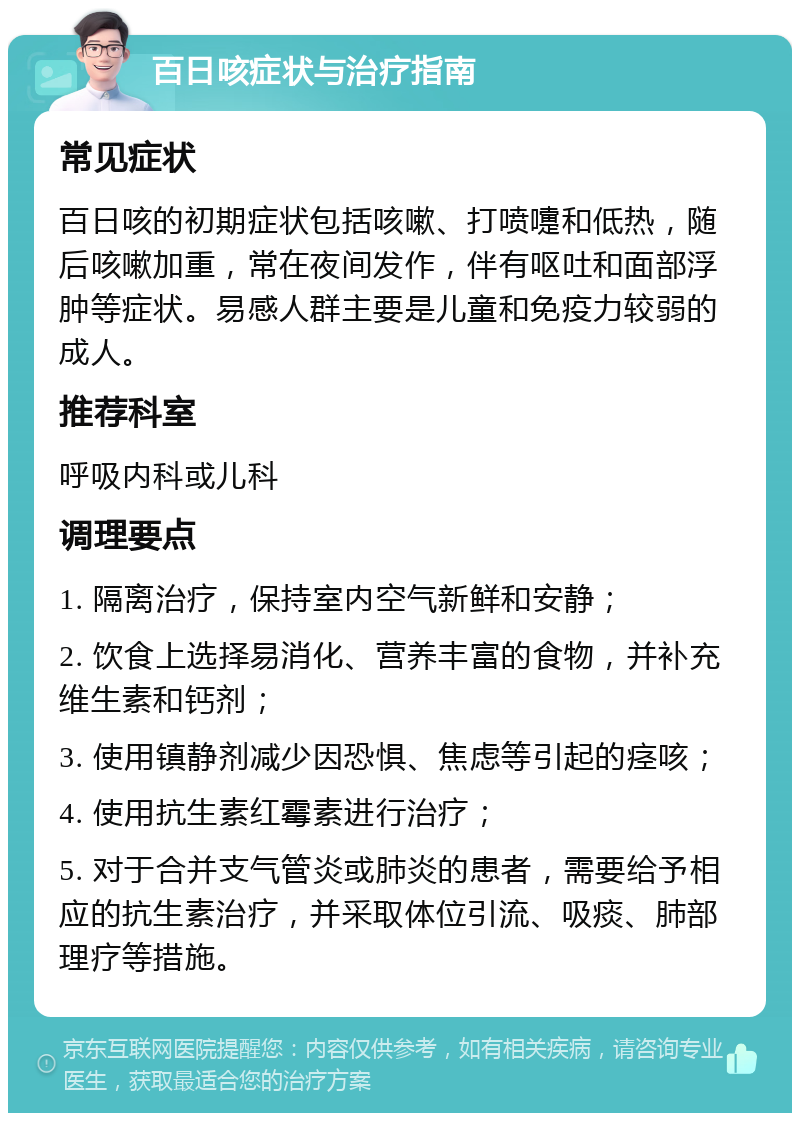 百日咳症状与治疗指南 常见症状 百日咳的初期症状包括咳嗽、打喷嚏和低热，随后咳嗽加重，常在夜间发作，伴有呕吐和面部浮肿等症状。易感人群主要是儿童和免疫力较弱的成人。 推荐科室 呼吸内科或儿科 调理要点 1. 隔离治疗，保持室内空气新鲜和安静； 2. 饮食上选择易消化、营养丰富的食物，并补充维生素和钙剂； 3. 使用镇静剂减少因恐惧、焦虑等引起的痉咳； 4. 使用抗生素红霉素进行治疗； 5. 对于合并支气管炎或肺炎的患者，需要给予相应的抗生素治疗，并采取体位引流、吸痰、肺部理疗等措施。