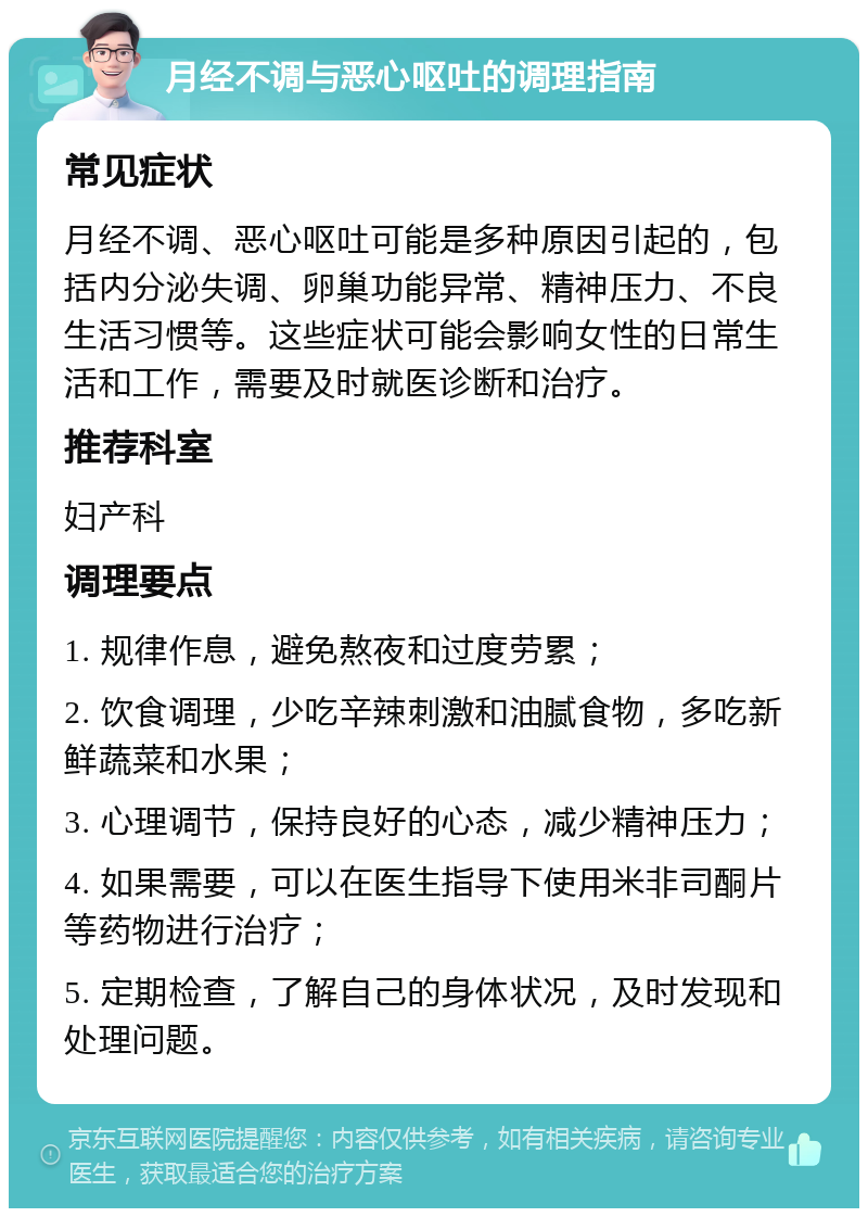 月经不调与恶心呕吐的调理指南 常见症状 月经不调、恶心呕吐可能是多种原因引起的，包括内分泌失调、卵巢功能异常、精神压力、不良生活习惯等。这些症状可能会影响女性的日常生活和工作，需要及时就医诊断和治疗。 推荐科室 妇产科 调理要点 1. 规律作息，避免熬夜和过度劳累； 2. 饮食调理，少吃辛辣刺激和油腻食物，多吃新鲜蔬菜和水果； 3. 心理调节，保持良好的心态，减少精神压力； 4. 如果需要，可以在医生指导下使用米非司酮片等药物进行治疗； 5. 定期检查，了解自己的身体状况，及时发现和处理问题。