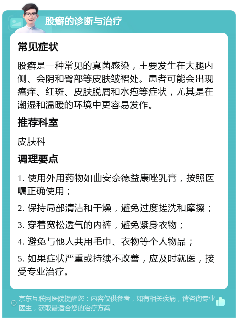 股癣的诊断与治疗 常见症状 股癣是一种常见的真菌感染，主要发生在大腿内侧、会阴和臀部等皮肤皱褶处。患者可能会出现瘙痒、红斑、皮肤脱屑和水疱等症状，尤其是在潮湿和温暖的环境中更容易发作。 推荐科室 皮肤科 调理要点 1. 使用外用药物如曲安奈德益康唑乳膏，按照医嘱正确使用； 2. 保持局部清洁和干燥，避免过度搓洗和摩擦； 3. 穿着宽松透气的内裤，避免紧身衣物； 4. 避免与他人共用毛巾、衣物等个人物品； 5. 如果症状严重或持续不改善，应及时就医，接受专业治疗。