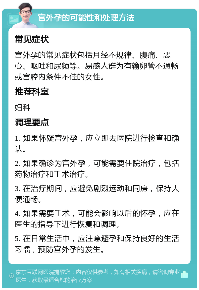 宫外孕的可能性和处理方法 常见症状 宫外孕的常见症状包括月经不规律、腹痛、恶心、呕吐和尿频等。易感人群为有输卵管不通畅或宫腔内条件不佳的女性。 推荐科室 妇科 调理要点 1. 如果怀疑宫外孕，应立即去医院进行检查和确认。 2. 如果确诊为宫外孕，可能需要住院治疗，包括药物治疗和手术治疗。 3. 在治疗期间，应避免剧烈运动和同房，保持大便通畅。 4. 如果需要手术，可能会影响以后的怀孕，应在医生的指导下进行恢复和调理。 5. 在日常生活中，应注意避孕和保持良好的生活习惯，预防宫外孕的发生。