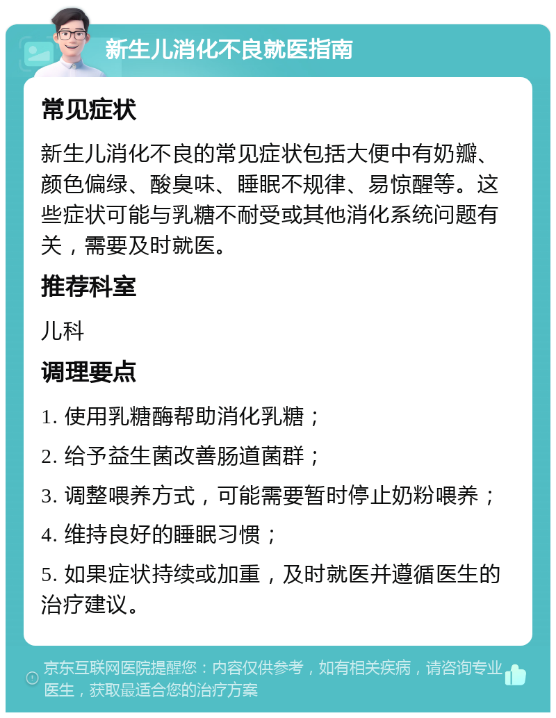 新生儿消化不良就医指南 常见症状 新生儿消化不良的常见症状包括大便中有奶瓣、颜色偏绿、酸臭味、睡眠不规律、易惊醒等。这些症状可能与乳糖不耐受或其他消化系统问题有关，需要及时就医。 推荐科室 儿科 调理要点 1. 使用乳糖酶帮助消化乳糖； 2. 给予益生菌改善肠道菌群； 3. 调整喂养方式，可能需要暂时停止奶粉喂养； 4. 维持良好的睡眠习惯； 5. 如果症状持续或加重，及时就医并遵循医生的治疗建议。