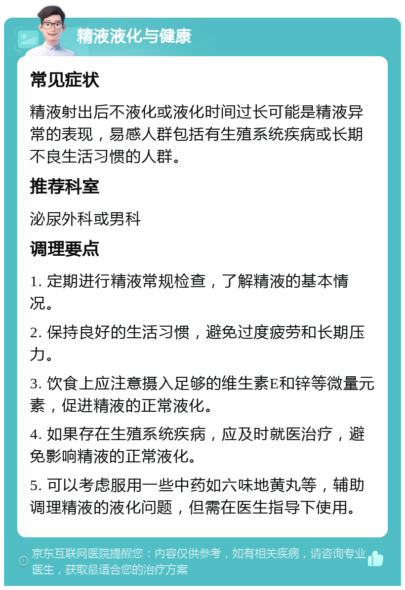 精液液化与健康 常见症状 精液射出后不液化或液化时间过长可能是精液异常的表现，易感人群包括有生殖系统疾病或长期不良生活习惯的人群。 推荐科室 泌尿外科或男科 调理要点 1. 定期进行精液常规检查，了解精液的基本情况。 2. 保持良好的生活习惯，避免过度疲劳和长期压力。 3. 饮食上应注意摄入足够的维生素E和锌等微量元素，促进精液的正常液化。 4. 如果存在生殖系统疾病，应及时就医治疗，避免影响精液的正常液化。 5. 可以考虑服用一些中药如六味地黄丸等，辅助调理精液的液化问题，但需在医生指导下使用。