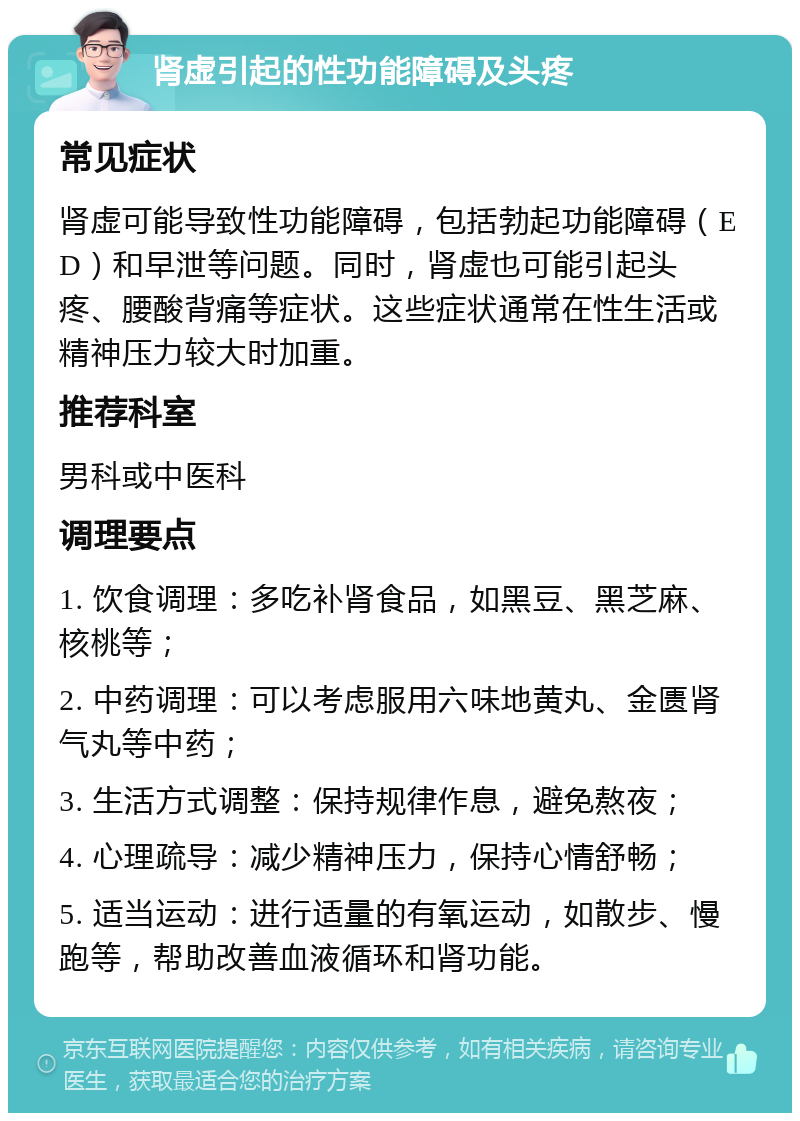 肾虚引起的性功能障碍及头疼 常见症状 肾虚可能导致性功能障碍，包括勃起功能障碍（ED）和早泄等问题。同时，肾虚也可能引起头疼、腰酸背痛等症状。这些症状通常在性生活或精神压力较大时加重。 推荐科室 男科或中医科 调理要点 1. 饮食调理：多吃补肾食品，如黑豆、黑芝麻、核桃等； 2. 中药调理：可以考虑服用六味地黄丸、金匮肾气丸等中药； 3. 生活方式调整：保持规律作息，避免熬夜； 4. 心理疏导：减少精神压力，保持心情舒畅； 5. 适当运动：进行适量的有氧运动，如散步、慢跑等，帮助改善血液循环和肾功能。