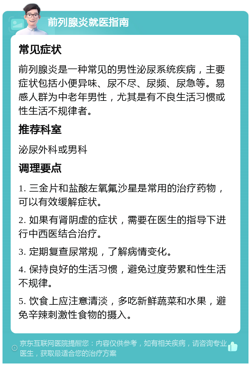 前列腺炎就医指南 常见症状 前列腺炎是一种常见的男性泌尿系统疾病，主要症状包括小便异味、尿不尽、尿频、尿急等。易感人群为中老年男性，尤其是有不良生活习惯或性生活不规律者。 推荐科室 泌尿外科或男科 调理要点 1. 三金片和盐酸左氧氟沙星是常用的治疗药物，可以有效缓解症状。 2. 如果有肾阴虚的症状，需要在医生的指导下进行中西医结合治疗。 3. 定期复查尿常规，了解病情变化。 4. 保持良好的生活习惯，避免过度劳累和性生活不规律。 5. 饮食上应注意清淡，多吃新鲜蔬菜和水果，避免辛辣刺激性食物的摄入。