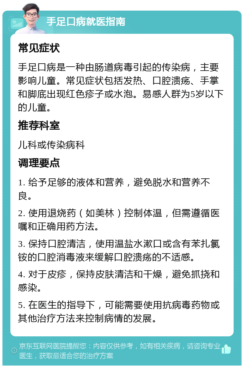 手足口病就医指南 常见症状 手足口病是一种由肠道病毒引起的传染病，主要影响儿童。常见症状包括发热、口腔溃疡、手掌和脚底出现红色疹子或水泡。易感人群为5岁以下的儿童。 推荐科室 儿科或传染病科 调理要点 1. 给予足够的液体和营养，避免脱水和营养不良。 2. 使用退烧药（如美林）控制体温，但需遵循医嘱和正确用药方法。 3. 保持口腔清洁，使用温盐水漱口或含有苯扎氯铵的口腔消毒液来缓解口腔溃疡的不适感。 4. 对于皮疹，保持皮肤清洁和干燥，避免抓挠和感染。 5. 在医生的指导下，可能需要使用抗病毒药物或其他治疗方法来控制病情的发展。