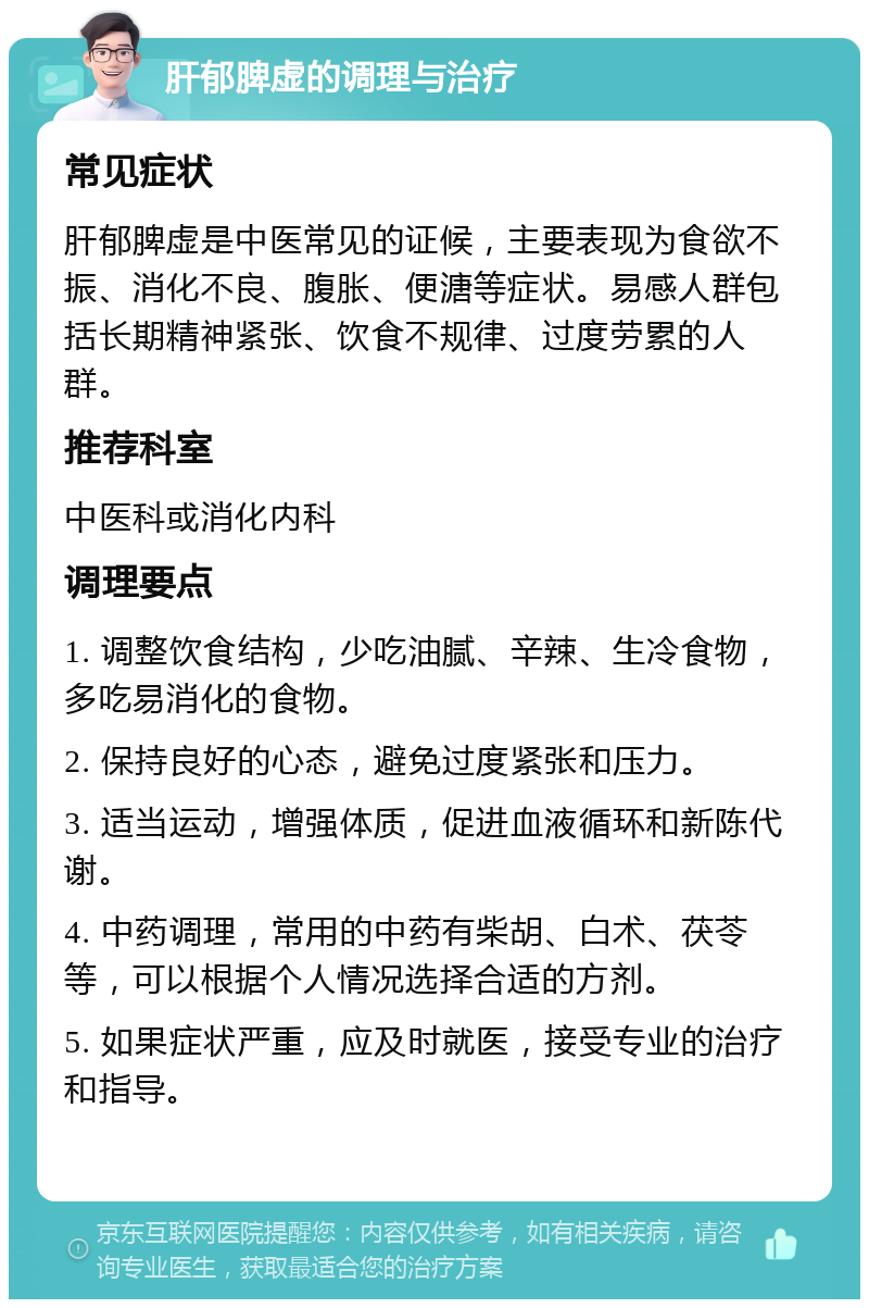 肝郁脾虚的调理与治疗 常见症状 肝郁脾虚是中医常见的证候，主要表现为食欲不振、消化不良、腹胀、便溏等症状。易感人群包括长期精神紧张、饮食不规律、过度劳累的人群。 推荐科室 中医科或消化内科 调理要点 1. 调整饮食结构，少吃油腻、辛辣、生冷食物，多吃易消化的食物。 2. 保持良好的心态，避免过度紧张和压力。 3. 适当运动，增强体质，促进血液循环和新陈代谢。 4. 中药调理，常用的中药有柴胡、白术、茯苓等，可以根据个人情况选择合适的方剂。 5. 如果症状严重，应及时就医，接受专业的治疗和指导。