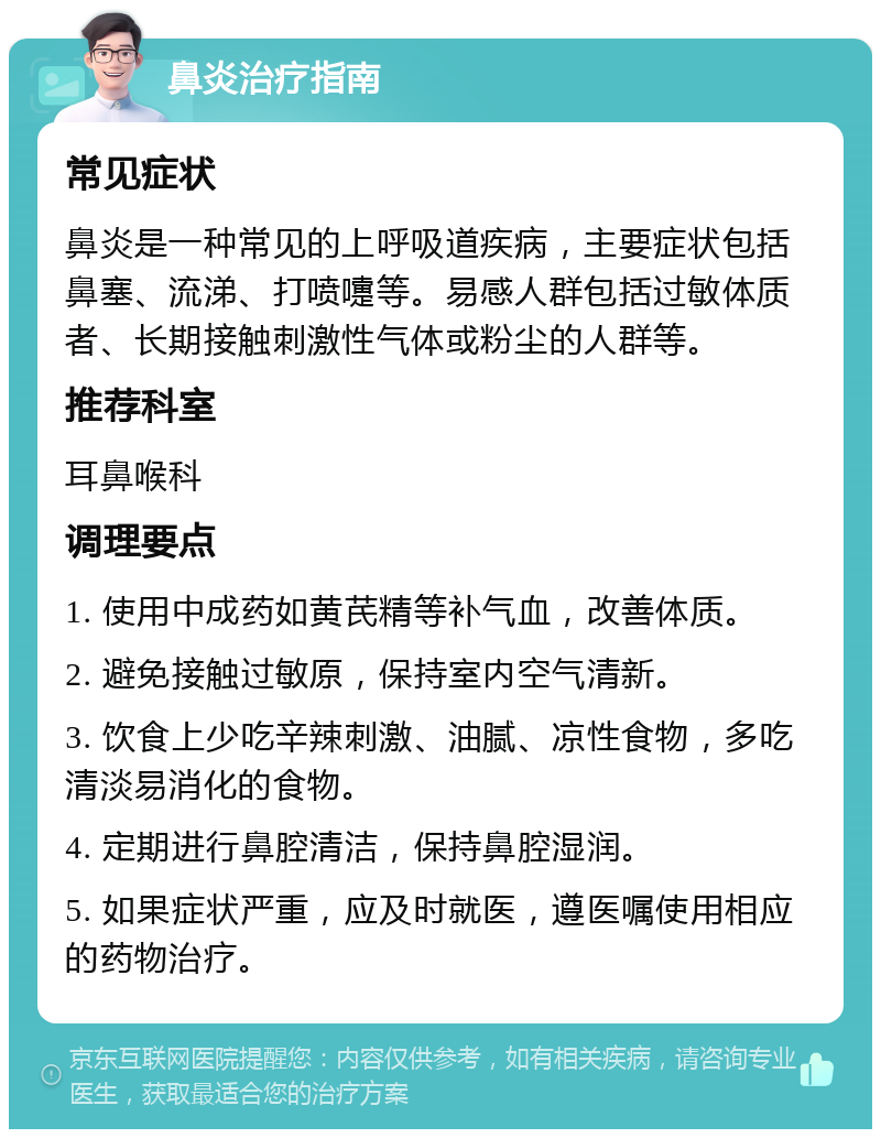 鼻炎治疗指南 常见症状 鼻炎是一种常见的上呼吸道疾病，主要症状包括鼻塞、流涕、打喷嚏等。易感人群包括过敏体质者、长期接触刺激性气体或粉尘的人群等。 推荐科室 耳鼻喉科 调理要点 1. 使用中成药如黄芪精等补气血，改善体质。 2. 避免接触过敏原，保持室内空气清新。 3. 饮食上少吃辛辣刺激、油腻、凉性食物，多吃清淡易消化的食物。 4. 定期进行鼻腔清洁，保持鼻腔湿润。 5. 如果症状严重，应及时就医，遵医嘱使用相应的药物治疗。