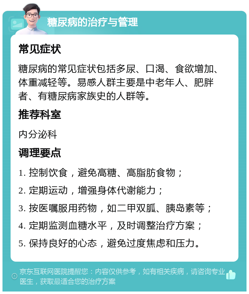 糖尿病的治疗与管理 常见症状 糖尿病的常见症状包括多尿、口渴、食欲增加、体重减轻等。易感人群主要是中老年人、肥胖者、有糖尿病家族史的人群等。 推荐科室 内分泌科 调理要点 1. 控制饮食，避免高糖、高脂肪食物； 2. 定期运动，增强身体代谢能力； 3. 按医嘱服用药物，如二甲双胍、胰岛素等； 4. 定期监测血糖水平，及时调整治疗方案； 5. 保持良好的心态，避免过度焦虑和压力。