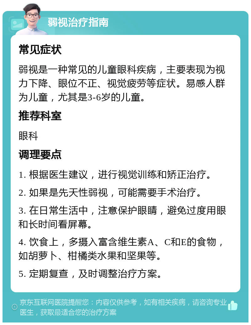 弱视治疗指南 常见症状 弱视是一种常见的儿童眼科疾病，主要表现为视力下降、眼位不正、视觉疲劳等症状。易感人群为儿童，尤其是3-6岁的儿童。 推荐科室 眼科 调理要点 1. 根据医生建议，进行视觉训练和矫正治疗。 2. 如果是先天性弱视，可能需要手术治疗。 3. 在日常生活中，注意保护眼睛，避免过度用眼和长时间看屏幕。 4. 饮食上，多摄入富含维生素A、C和E的食物，如胡萝卜、柑橘类水果和坚果等。 5. 定期复查，及时调整治疗方案。