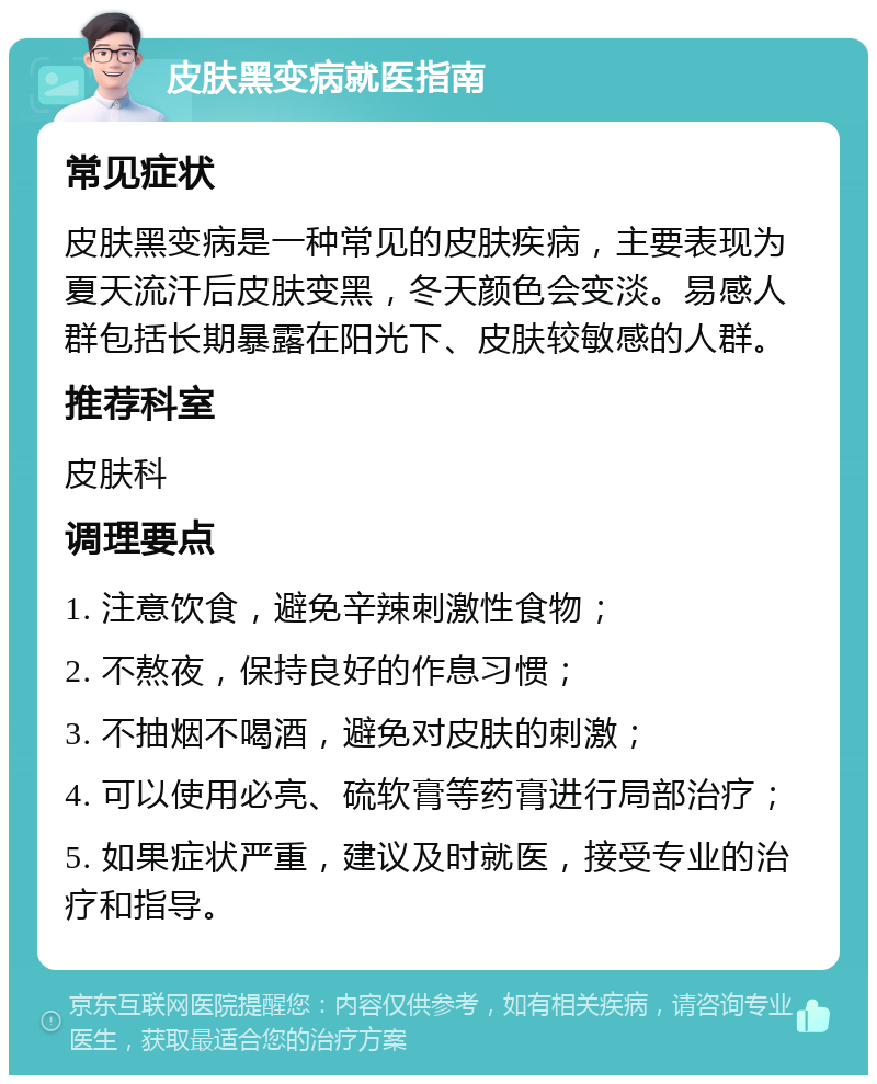 皮肤黑变病就医指南 常见症状 皮肤黑变病是一种常见的皮肤疾病，主要表现为夏天流汗后皮肤变黑，冬天颜色会变淡。易感人群包括长期暴露在阳光下、皮肤较敏感的人群。 推荐科室 皮肤科 调理要点 1. 注意饮食，避免辛辣刺激性食物； 2. 不熬夜，保持良好的作息习惯； 3. 不抽烟不喝酒，避免对皮肤的刺激； 4. 可以使用必亮、硫软膏等药膏进行局部治疗； 5. 如果症状严重，建议及时就医，接受专业的治疗和指导。