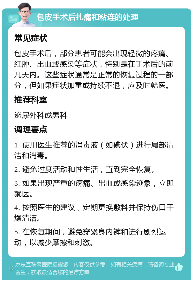 包皮手术后扎痛和粘连的处理 常见症状 包皮手术后，部分患者可能会出现轻微的疼痛、红肿、出血或感染等症状，特别是在手术后的前几天内。这些症状通常是正常的恢复过程的一部分，但如果症状加重或持续不退，应及时就医。 推荐科室 泌尿外科或男科 调理要点 1. 使用医生推荐的消毒液（如碘伏）进行局部清洁和消毒。 2. 避免过度活动和性生活，直到完全恢复。 3. 如果出现严重的疼痛、出血或感染迹象，立即就医。 4. 按照医生的建议，定期更换敷料并保持伤口干燥清洁。 5. 在恢复期间，避免穿紧身内裤和进行剧烈运动，以减少摩擦和刺激。