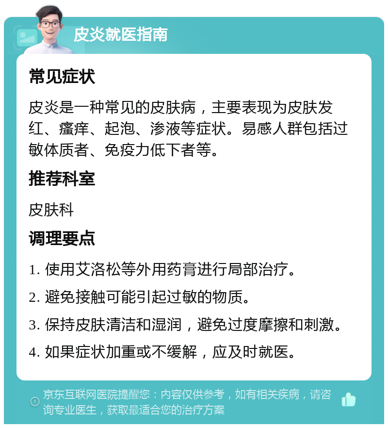 皮炎就医指南 常见症状 皮炎是一种常见的皮肤病，主要表现为皮肤发红、瘙痒、起泡、渗液等症状。易感人群包括过敏体质者、免疫力低下者等。 推荐科室 皮肤科 调理要点 1. 使用艾洛松等外用药膏进行局部治疗。 2. 避免接触可能引起过敏的物质。 3. 保持皮肤清洁和湿润，避免过度摩擦和刺激。 4. 如果症状加重或不缓解，应及时就医。