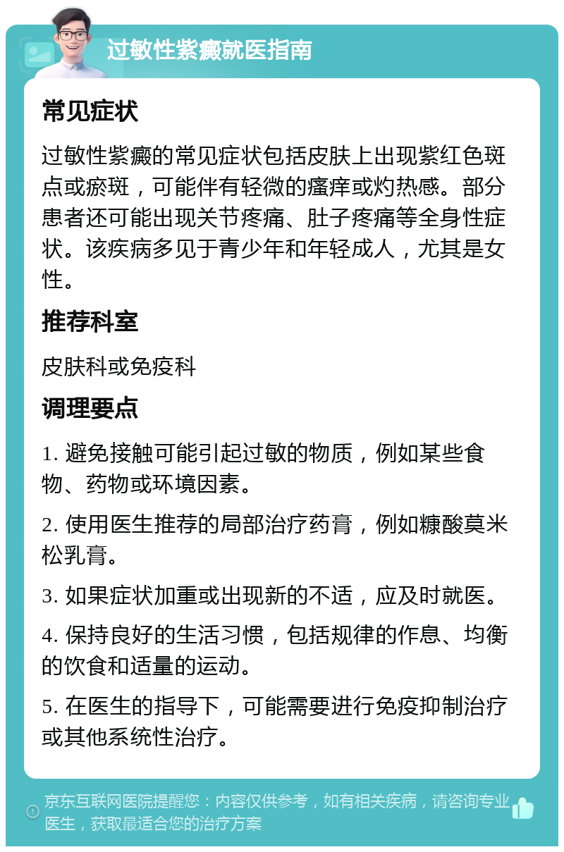 过敏性紫癜就医指南 常见症状 过敏性紫癜的常见症状包括皮肤上出现紫红色斑点或瘀斑，可能伴有轻微的瘙痒或灼热感。部分患者还可能出现关节疼痛、肚子疼痛等全身性症状。该疾病多见于青少年和年轻成人，尤其是女性。 推荐科室 皮肤科或免疫科 调理要点 1. 避免接触可能引起过敏的物质，例如某些食物、药物或环境因素。 2. 使用医生推荐的局部治疗药膏，例如糠酸莫米松乳膏。 3. 如果症状加重或出现新的不适，应及时就医。 4. 保持良好的生活习惯，包括规律的作息、均衡的饮食和适量的运动。 5. 在医生的指导下，可能需要进行免疫抑制治疗或其他系统性治疗。