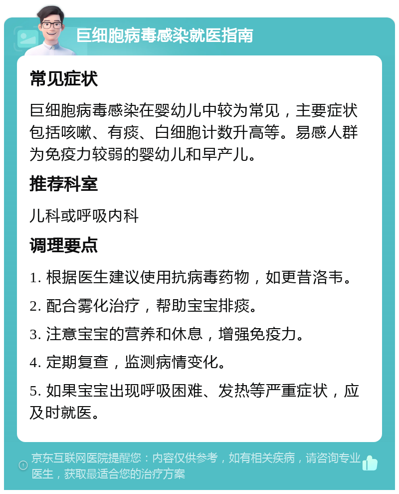 巨细胞病毒感染就医指南 常见症状 巨细胞病毒感染在婴幼儿中较为常见，主要症状包括咳嗽、有痰、白细胞计数升高等。易感人群为免疫力较弱的婴幼儿和早产儿。 推荐科室 儿科或呼吸内科 调理要点 1. 根据医生建议使用抗病毒药物，如更昔洛韦。 2. 配合雾化治疗，帮助宝宝排痰。 3. 注意宝宝的营养和休息，增强免疫力。 4. 定期复查，监测病情变化。 5. 如果宝宝出现呼吸困难、发热等严重症状，应及时就医。