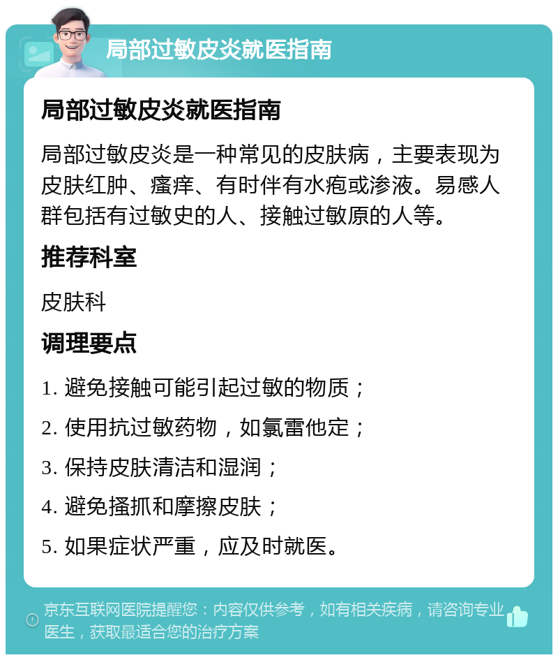 局部过敏皮炎就医指南 局部过敏皮炎就医指南 局部过敏皮炎是一种常见的皮肤病，主要表现为皮肤红肿、瘙痒、有时伴有水疱或渗液。易感人群包括有过敏史的人、接触过敏原的人等。 推荐科室 皮肤科 调理要点 1. 避免接触可能引起过敏的物质； 2. 使用抗过敏药物，如氯雷他定； 3. 保持皮肤清洁和湿润； 4. 避免搔抓和摩擦皮肤； 5. 如果症状严重，应及时就医。