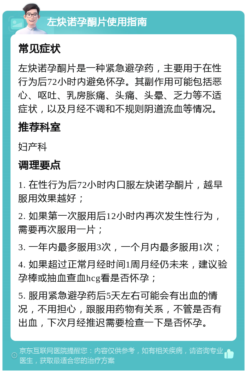 左炔诺孕酮片使用指南 常见症状 左炔诺孕酮片是一种紧急避孕药，主要用于在性行为后72小时内避免怀孕。其副作用可能包括恶心、呕吐、乳房胀痛、头痛、头晕、乏力等不适症状，以及月经不调和不规则阴道流血等情况。 推荐科室 妇产科 调理要点 1. 在性行为后72小时内口服左炔诺孕酮片，越早服用效果越好； 2. 如果第一次服用后12小时内再次发生性行为，需要再次服用一片； 3. 一年内最多服用3次，一个月内最多服用1次； 4. 如果超过正常月经时间1周月经仍未来，建议验孕棒或抽血查血hcg看是否怀孕； 5. 服用紧急避孕药后5天左右可能会有出血的情况，不用担心，跟服用药物有关系，不管是否有出血，下次月经推迟需要检查一下是否怀孕。