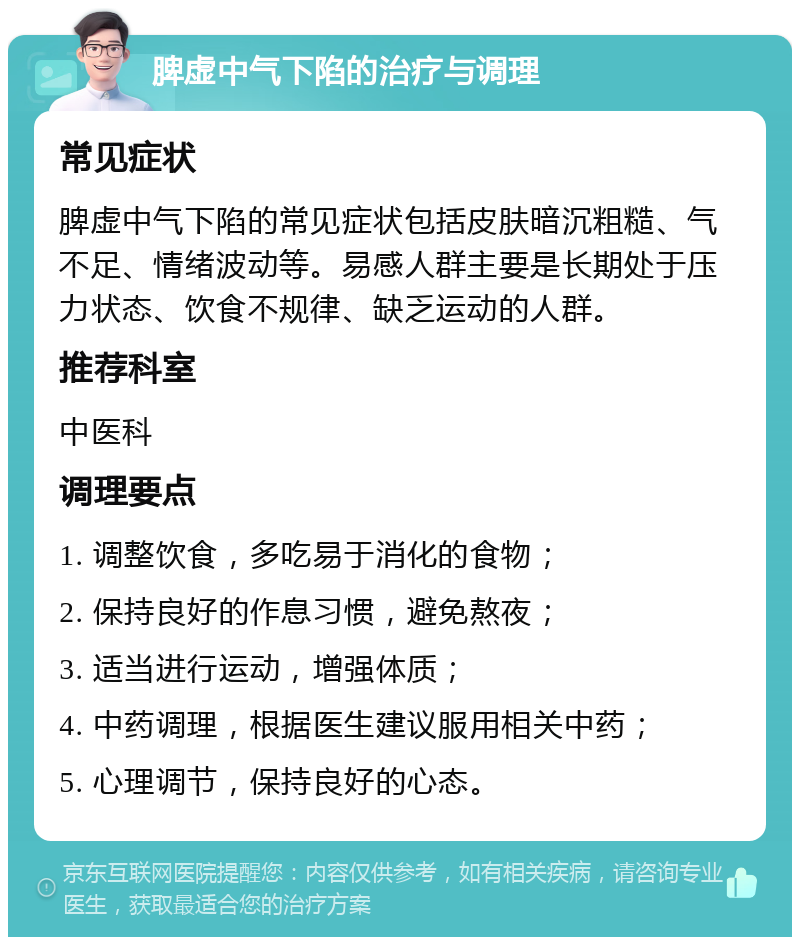 脾虚中气下陷的治疗与调理 常见症状 脾虚中气下陷的常见症状包括皮肤暗沉粗糙、气不足、情绪波动等。易感人群主要是长期处于压力状态、饮食不规律、缺乏运动的人群。 推荐科室 中医科 调理要点 1. 调整饮食，多吃易于消化的食物； 2. 保持良好的作息习惯，避免熬夜； 3. 适当进行运动，增强体质； 4. 中药调理，根据医生建议服用相关中药； 5. 心理调节，保持良好的心态。