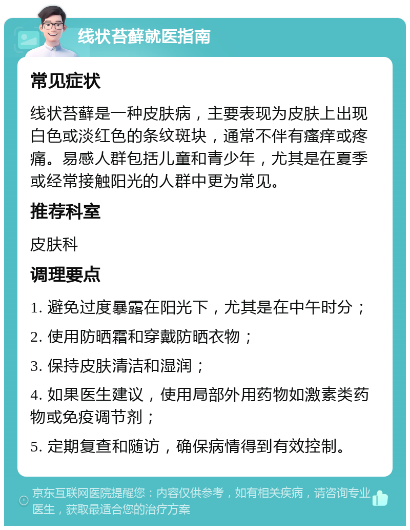 线状苔藓就医指南 常见症状 线状苔藓是一种皮肤病，主要表现为皮肤上出现白色或淡红色的条纹斑块，通常不伴有瘙痒或疼痛。易感人群包括儿童和青少年，尤其是在夏季或经常接触阳光的人群中更为常见。 推荐科室 皮肤科 调理要点 1. 避免过度暴露在阳光下，尤其是在中午时分； 2. 使用防晒霜和穿戴防晒衣物； 3. 保持皮肤清洁和湿润； 4. 如果医生建议，使用局部外用药物如激素类药物或免疫调节剂； 5. 定期复查和随访，确保病情得到有效控制。