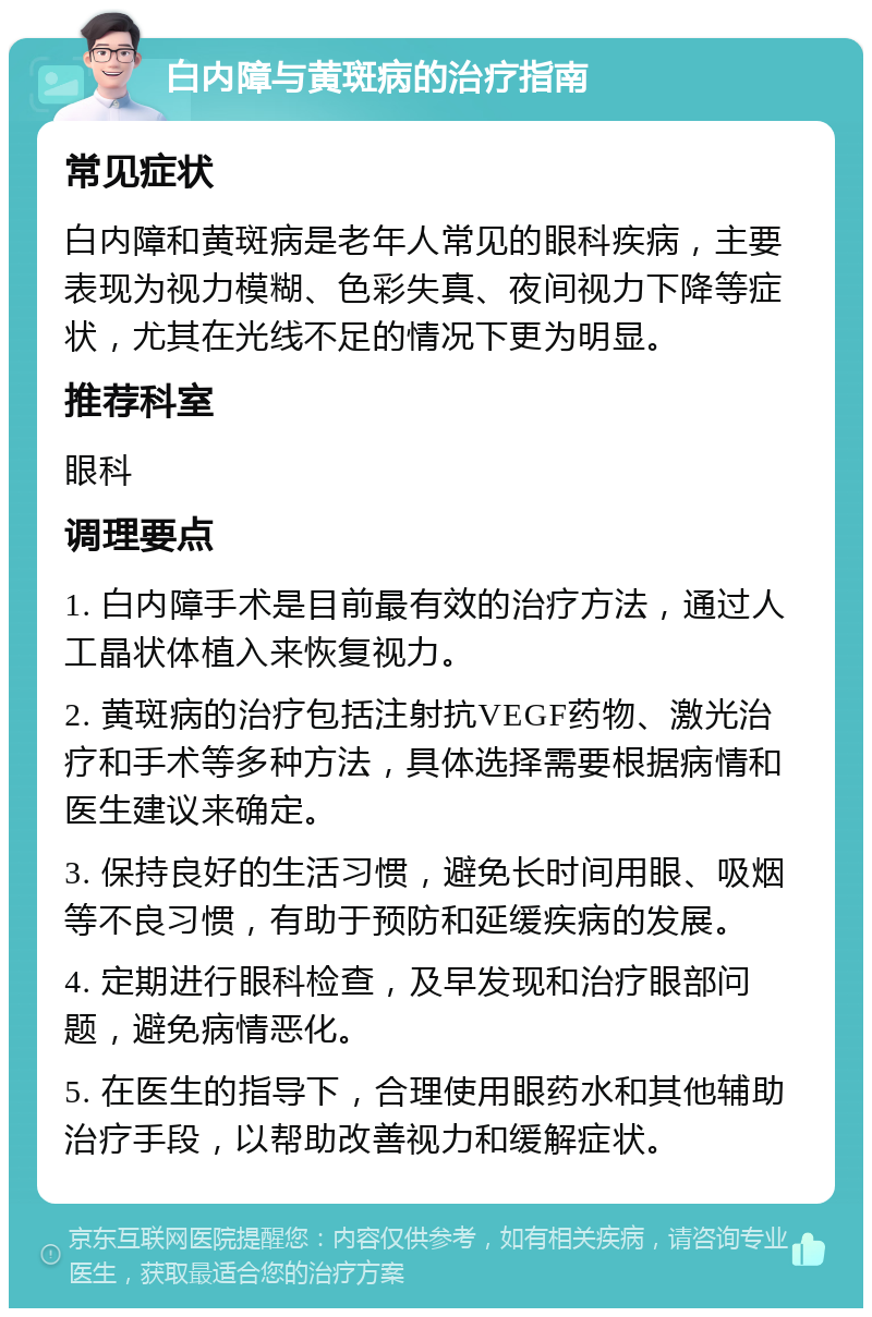 白内障与黄斑病的治疗指南 常见症状 白内障和黄斑病是老年人常见的眼科疾病，主要表现为视力模糊、色彩失真、夜间视力下降等症状，尤其在光线不足的情况下更为明显。 推荐科室 眼科 调理要点 1. 白内障手术是目前最有效的治疗方法，通过人工晶状体植入来恢复视力。 2. 黄斑病的治疗包括注射抗VEGF药物、激光治疗和手术等多种方法，具体选择需要根据病情和医生建议来确定。 3. 保持良好的生活习惯，避免长时间用眼、吸烟等不良习惯，有助于预防和延缓疾病的发展。 4. 定期进行眼科检查，及早发现和治疗眼部问题，避免病情恶化。 5. 在医生的指导下，合理使用眼药水和其他辅助治疗手段，以帮助改善视力和缓解症状。