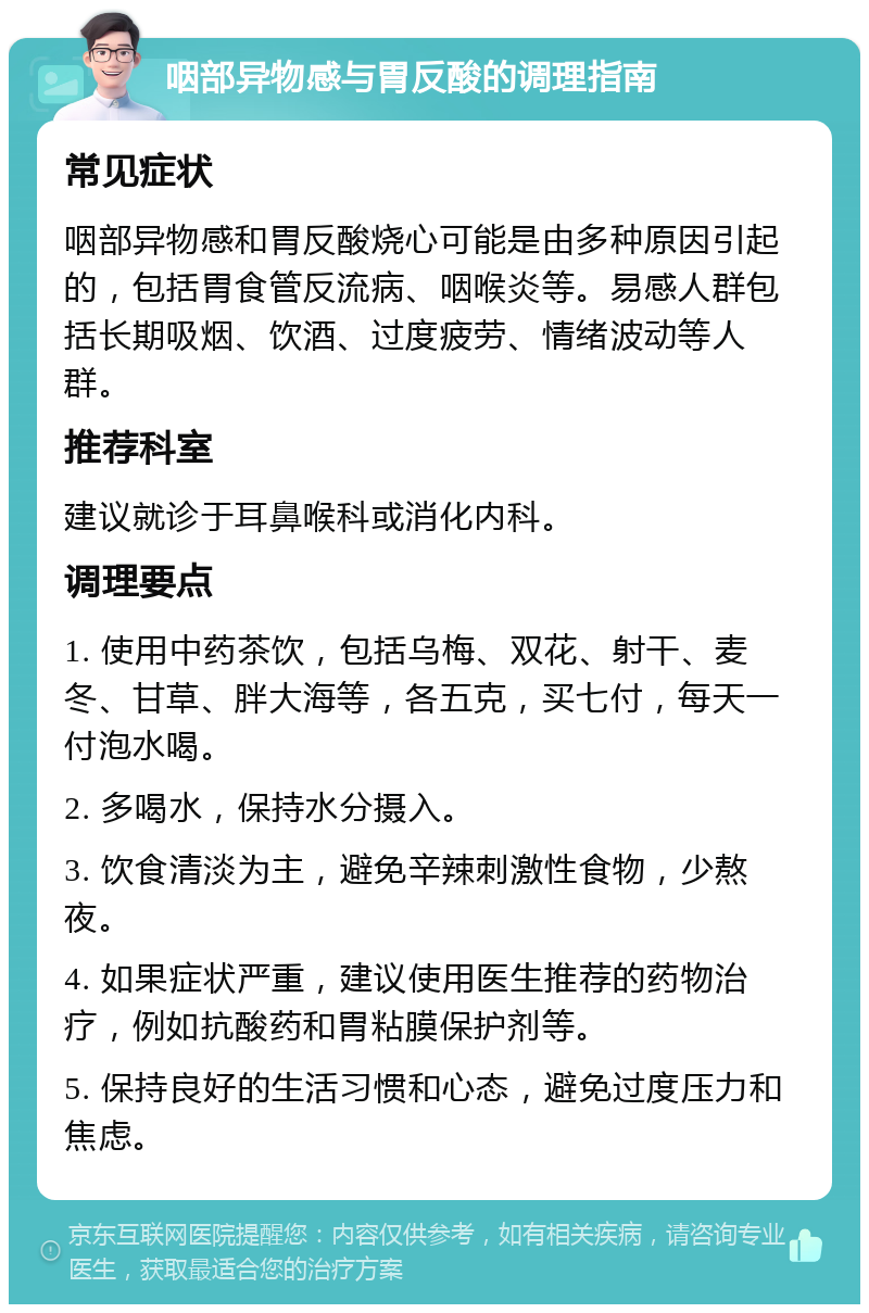 咽部异物感与胃反酸的调理指南 常见症状 咽部异物感和胃反酸烧心可能是由多种原因引起的，包括胃食管反流病、咽喉炎等。易感人群包括长期吸烟、饮酒、过度疲劳、情绪波动等人群。 推荐科室 建议就诊于耳鼻喉科或消化内科。 调理要点 1. 使用中药茶饮，包括乌梅、双花、射干、麦冬、甘草、胖大海等，各五克，买七付，每天一付泡水喝。 2. 多喝水，保持水分摄入。 3. 饮食清淡为主，避免辛辣刺激性食物，少熬夜。 4. 如果症状严重，建议使用医生推荐的药物治疗，例如抗酸药和胃粘膜保护剂等。 5. 保持良好的生活习惯和心态，避免过度压力和焦虑。