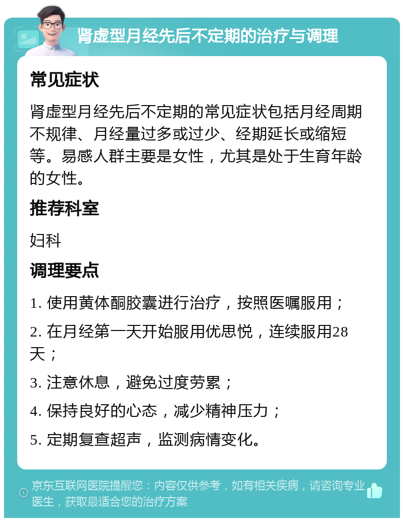 肾虚型月经先后不定期的治疗与调理 常见症状 肾虚型月经先后不定期的常见症状包括月经周期不规律、月经量过多或过少、经期延长或缩短等。易感人群主要是女性，尤其是处于生育年龄的女性。 推荐科室 妇科 调理要点 1. 使用黄体酮胶囊进行治疗，按照医嘱服用； 2. 在月经第一天开始服用优思悦，连续服用28天； 3. 注意休息，避免过度劳累； 4. 保持良好的心态，减少精神压力； 5. 定期复查超声，监测病情变化。