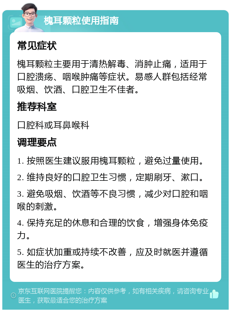 槐耳颗粒使用指南 常见症状 槐耳颗粒主要用于清热解毒、消肿止痛，适用于口腔溃疡、咽喉肿痛等症状。易感人群包括经常吸烟、饮酒、口腔卫生不佳者。 推荐科室 口腔科或耳鼻喉科 调理要点 1. 按照医生建议服用槐耳颗粒，避免过量使用。 2. 维持良好的口腔卫生习惯，定期刷牙、漱口。 3. 避免吸烟、饮酒等不良习惯，减少对口腔和咽喉的刺激。 4. 保持充足的休息和合理的饮食，增强身体免疫力。 5. 如症状加重或持续不改善，应及时就医并遵循医生的治疗方案。