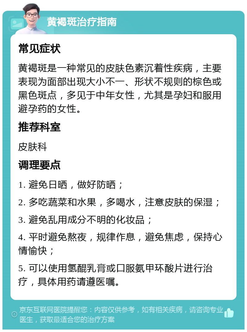 黄褐斑治疗指南 常见症状 黄褐斑是一种常见的皮肤色素沉着性疾病，主要表现为面部出现大小不一、形状不规则的棕色或黑色斑点，多见于中年女性，尤其是孕妇和服用避孕药的女性。 推荐科室 皮肤科 调理要点 1. 避免日晒，做好防晒； 2. 多吃蔬菜和水果，多喝水，注意皮肤的保湿； 3. 避免乱用成分不明的化妆品； 4. 平时避免熬夜，规律作息，避免焦虑，保持心情愉快； 5. 可以使用氢醌乳膏或口服氨甲环酸片进行治疗，具体用药请遵医嘱。