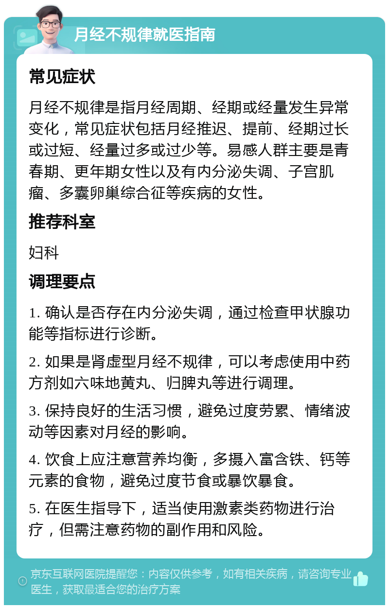 月经不规律就医指南 常见症状 月经不规律是指月经周期、经期或经量发生异常变化，常见症状包括月经推迟、提前、经期过长或过短、经量过多或过少等。易感人群主要是青春期、更年期女性以及有内分泌失调、子宫肌瘤、多囊卵巢综合征等疾病的女性。 推荐科室 妇科 调理要点 1. 确认是否存在内分泌失调，通过检查甲状腺功能等指标进行诊断。 2. 如果是肾虚型月经不规律，可以考虑使用中药方剂如六味地黄丸、归脾丸等进行调理。 3. 保持良好的生活习惯，避免过度劳累、情绪波动等因素对月经的影响。 4. 饮食上应注意营养均衡，多摄入富含铁、钙等元素的食物，避免过度节食或暴饮暴食。 5. 在医生指导下，适当使用激素类药物进行治疗，但需注意药物的副作用和风险。