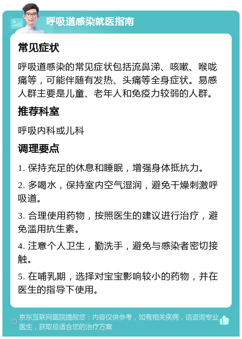 呼吸道感染就医指南 常见症状 呼吸道感染的常见症状包括流鼻涕、咳嗽、喉咙痛等，可能伴随有发热、头痛等全身症状。易感人群主要是儿童、老年人和免疫力较弱的人群。 推荐科室 呼吸内科或儿科 调理要点 1. 保持充足的休息和睡眠，增强身体抵抗力。 2. 多喝水，保持室内空气湿润，避免干燥刺激呼吸道。 3. 合理使用药物，按照医生的建议进行治疗，避免滥用抗生素。 4. 注意个人卫生，勤洗手，避免与感染者密切接触。 5. 在哺乳期，选择对宝宝影响较小的药物，并在医生的指导下使用。