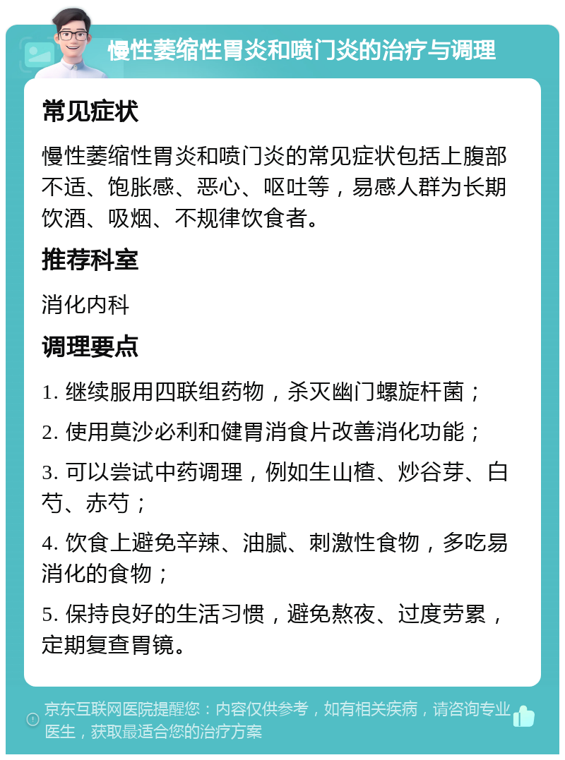 慢性萎缩性胃炎和喷门炎的治疗与调理 常见症状 慢性萎缩性胃炎和喷门炎的常见症状包括上腹部不适、饱胀感、恶心、呕吐等，易感人群为长期饮酒、吸烟、不规律饮食者。 推荐科室 消化内科 调理要点 1. 继续服用四联组药物，杀灭幽门螺旋杆菌； 2. 使用莫沙必利和健胃消食片改善消化功能； 3. 可以尝试中药调理，例如生山楂、炒谷芽、白芍、赤芍； 4. 饮食上避免辛辣、油腻、刺激性食物，多吃易消化的食物； 5. 保持良好的生活习惯，避免熬夜、过度劳累，定期复查胃镜。