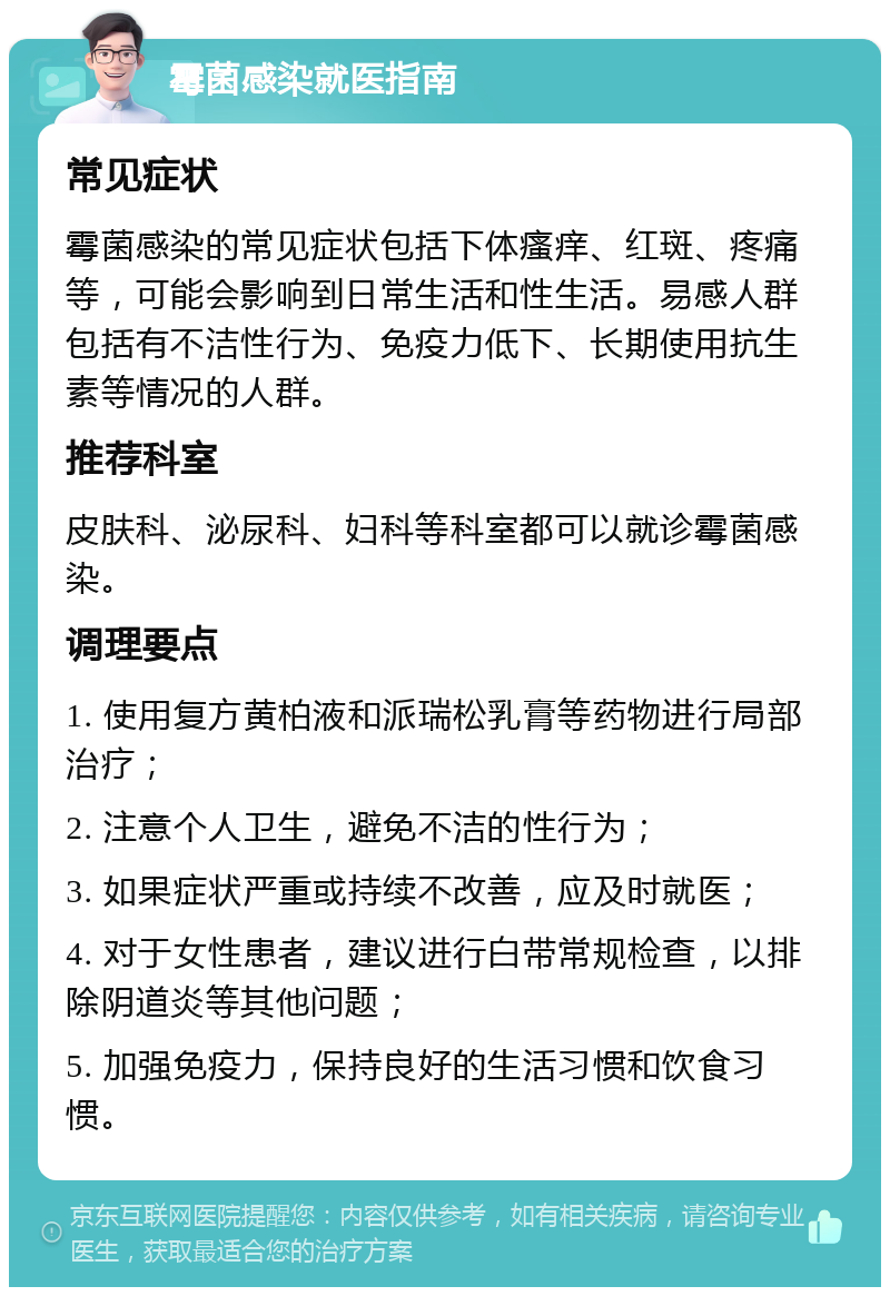 霉菌感染就医指南 常见症状 霉菌感染的常见症状包括下体瘙痒、红斑、疼痛等，可能会影响到日常生活和性生活。易感人群包括有不洁性行为、免疫力低下、长期使用抗生素等情况的人群。 推荐科室 皮肤科、泌尿科、妇科等科室都可以就诊霉菌感染。 调理要点 1. 使用复方黄柏液和派瑞松乳膏等药物进行局部治疗； 2. 注意个人卫生，避免不洁的性行为； 3. 如果症状严重或持续不改善，应及时就医； 4. 对于女性患者，建议进行白带常规检查，以排除阴道炎等其他问题； 5. 加强免疫力，保持良好的生活习惯和饮食习惯。