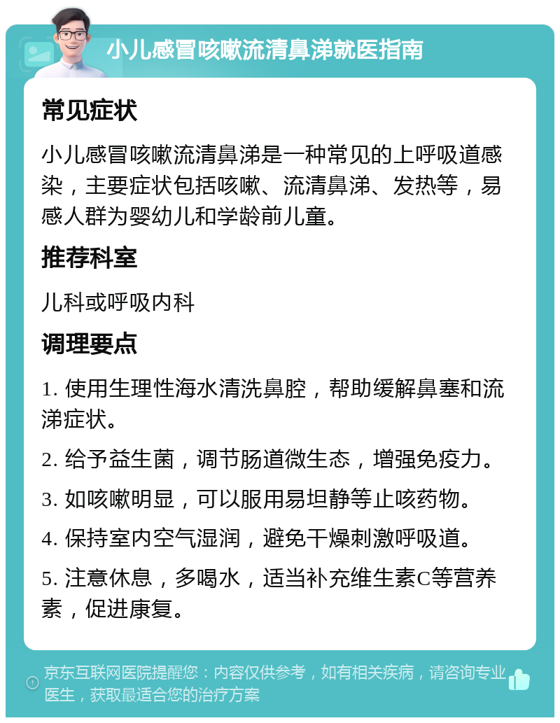 小儿感冒咳嗽流清鼻涕就医指南 常见症状 小儿感冒咳嗽流清鼻涕是一种常见的上呼吸道感染，主要症状包括咳嗽、流清鼻涕、发热等，易感人群为婴幼儿和学龄前儿童。 推荐科室 儿科或呼吸内科 调理要点 1. 使用生理性海水清洗鼻腔，帮助缓解鼻塞和流涕症状。 2. 给予益生菌，调节肠道微生态，增强免疫力。 3. 如咳嗽明显，可以服用易坦静等止咳药物。 4. 保持室内空气湿润，避免干燥刺激呼吸道。 5. 注意休息，多喝水，适当补充维生素C等营养素，促进康复。