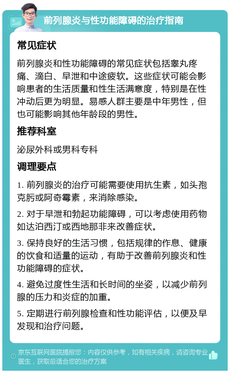 前列腺炎与性功能障碍的治疗指南 常见症状 前列腺炎和性功能障碍的常见症状包括睾丸疼痛、滴白、早泄和中途疲软。这些症状可能会影响患者的生活质量和性生活满意度，特别是在性冲动后更为明显。易感人群主要是中年男性，但也可能影响其他年龄段的男性。 推荐科室 泌尿外科或男科专科 调理要点 1. 前列腺炎的治疗可能需要使用抗生素，如头孢克肟或阿奇霉素，来消除感染。 2. 对于早泄和勃起功能障碍，可以考虑使用药物如达泊西汀或西地那非来改善症状。 3. 保持良好的生活习惯，包括规律的作息、健康的饮食和适量的运动，有助于改善前列腺炎和性功能障碍的症状。 4. 避免过度性生活和长时间的坐姿，以减少前列腺的压力和炎症的加重。 5. 定期进行前列腺检查和性功能评估，以便及早发现和治疗问题。