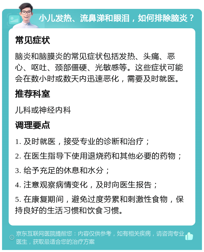 小儿发热、流鼻涕和眼泪，如何排除脑炎？ 常见症状 脑炎和脑膜炎的常见症状包括发热、头痛、恶心、呕吐、颈部僵硬、光敏感等。这些症状可能会在数小时或数天内迅速恶化，需要及时就医。 推荐科室 儿科或神经内科 调理要点 1. 及时就医，接受专业的诊断和治疗； 2. 在医生指导下使用退烧药和其他必要的药物； 3. 给予充足的休息和水分； 4. 注意观察病情变化，及时向医生报告； 5. 在康复期间，避免过度劳累和刺激性食物，保持良好的生活习惯和饮食习惯。