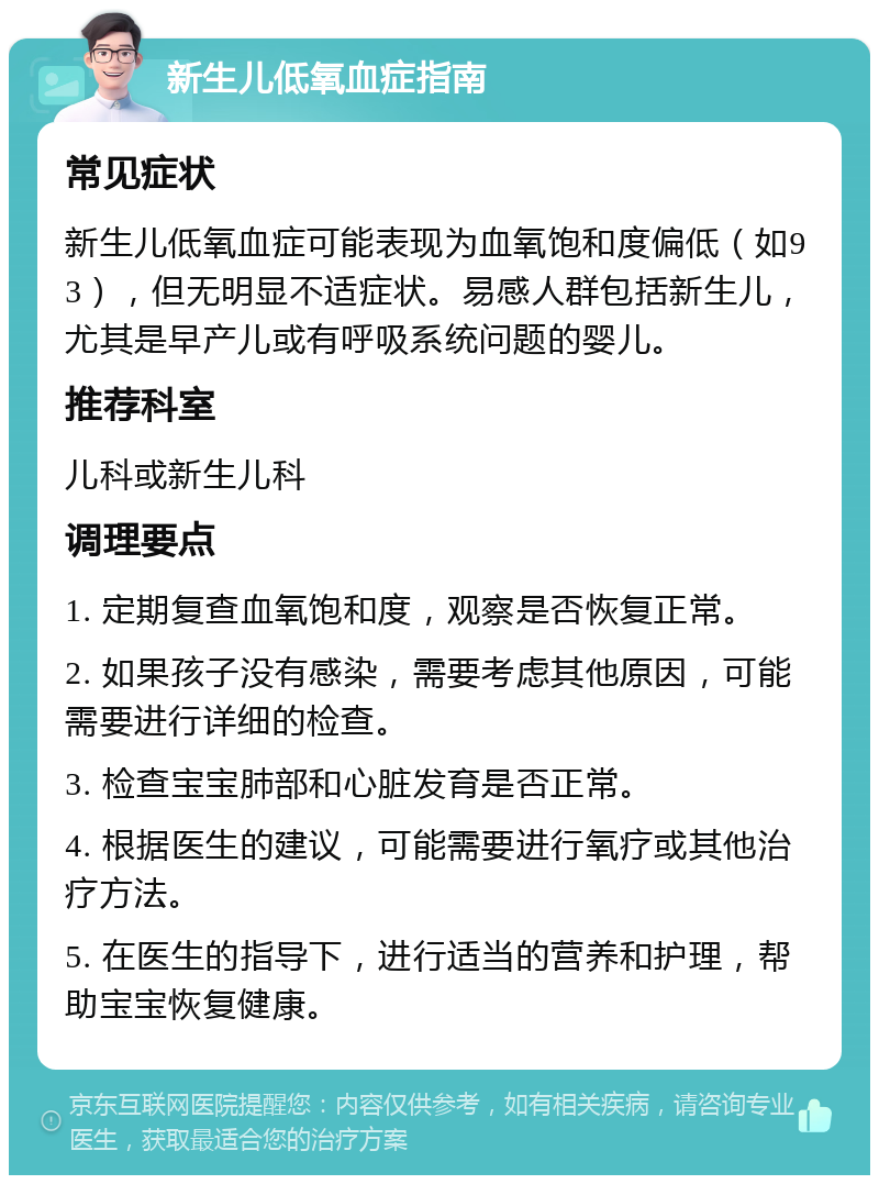 新生儿低氧血症指南 常见症状 新生儿低氧血症可能表现为血氧饱和度偏低（如93），但无明显不适症状。易感人群包括新生儿，尤其是早产儿或有呼吸系统问题的婴儿。 推荐科室 儿科或新生儿科 调理要点 1. 定期复查血氧饱和度，观察是否恢复正常。 2. 如果孩子没有感染，需要考虑其他原因，可能需要进行详细的检查。 3. 检查宝宝肺部和心脏发育是否正常。 4. 根据医生的建议，可能需要进行氧疗或其他治疗方法。 5. 在医生的指导下，进行适当的营养和护理，帮助宝宝恢复健康。